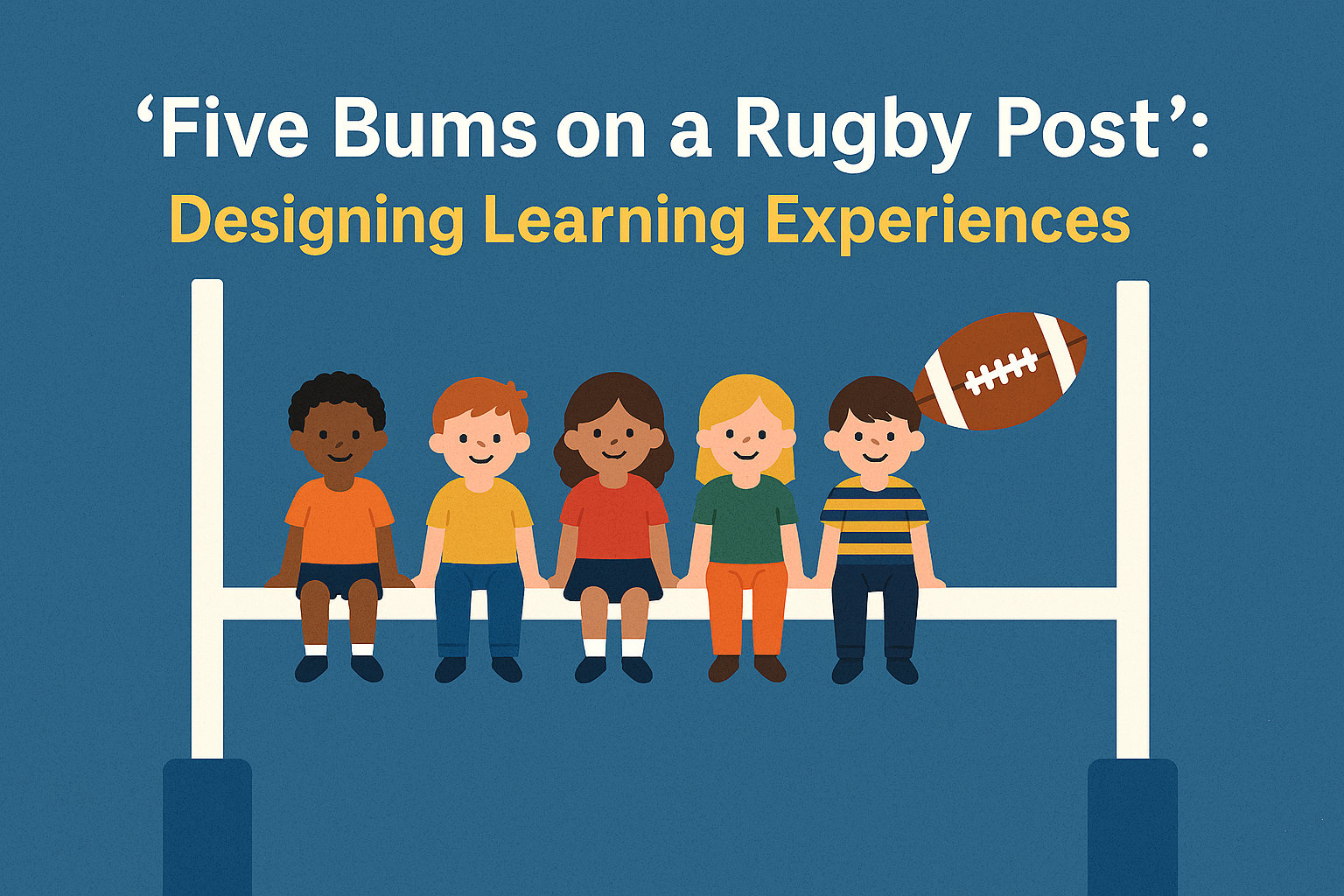 Illustration of five children sitting on a rugby goalpost with a rugby ball nearby, accompanied by the title text “‘Five Bums on a Rugby Post’: Designing Learning Experiences” in bold blue and yellow fonts on a blue background. Source: Copilot